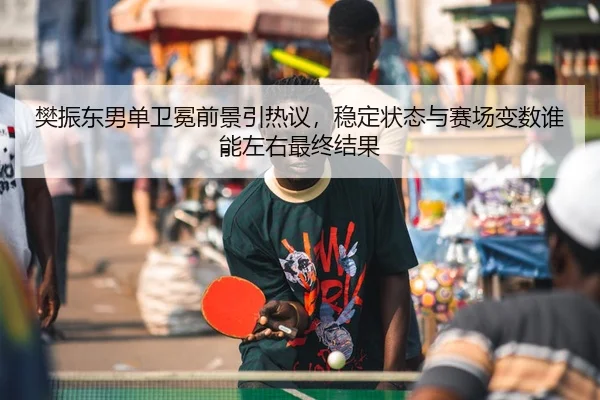 樊振东男单卫冕前景引热议，稳定状态与赛场变数谁能左右最终结果
